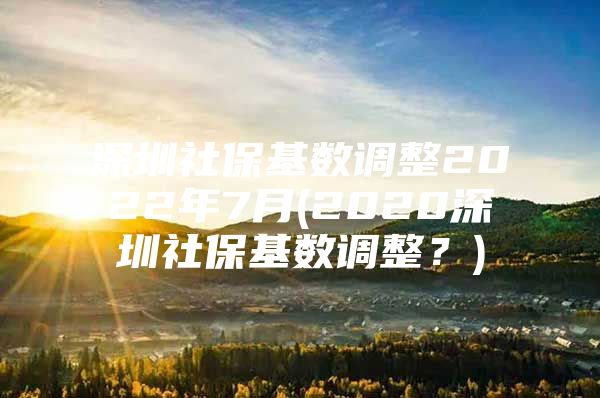 深圳社保基数调整2022年7月(2020深圳社保基数调整？)