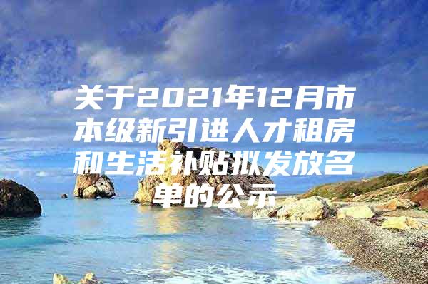 关于2021年12月市本级新引进人才租房和生活补贴拟发放名单的公示