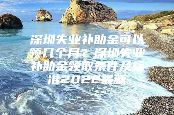 深圳失业补助金可以领几个月？深圳失业补助金领取条件及标准2022最新