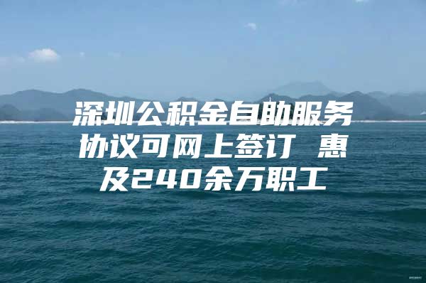 深圳公积金自助服务协议可网上签订 惠及240余万职工