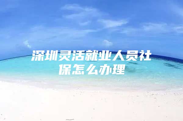 深圳灵活就业人员社保怎么办理