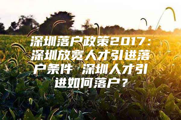 深圳落户政策2017：深圳放宽人才引进落户条件 深圳人才引进如何落户？