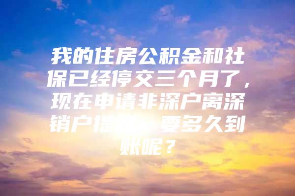 我的住房公积金和社保已经停交三个月了，现在申请非深户离深销户提起，要多久到账呢？