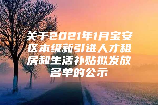 关于2021年1月宝安区本级新引进人才租房和生活补贴拟发放名单的公示