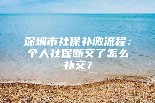 深圳市社保补缴流程：个人社保断交了怎么补交？