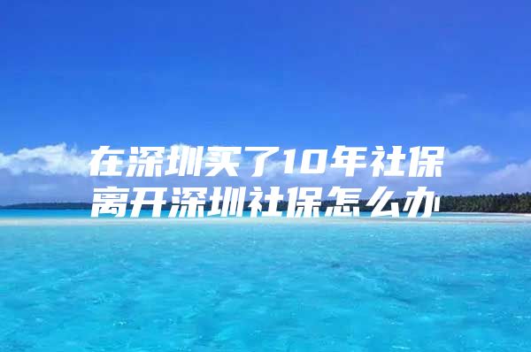 在深圳买了10年社保离开深圳社保怎么办