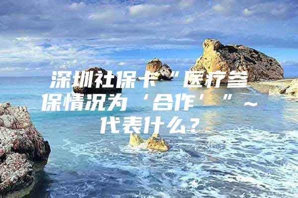 深圳社保卡“医疗参保情况为‘合作’”~代表什么？