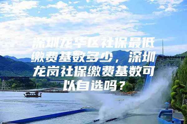 深圳龙华区社保最低缴费基数多少，深圳龙岗社保缴费基数可以自选吗？