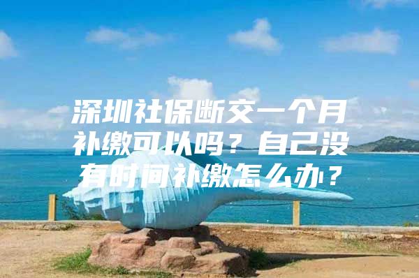 深圳社保断交一个月补缴可以吗？自己没有时间补缴怎么办？