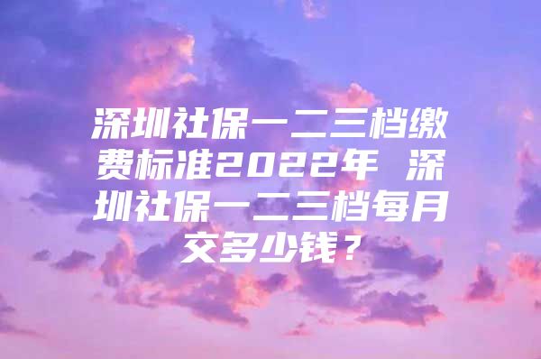 深圳社保一二三档缴费标准2022年 深圳社保一二三档每月交多少钱？