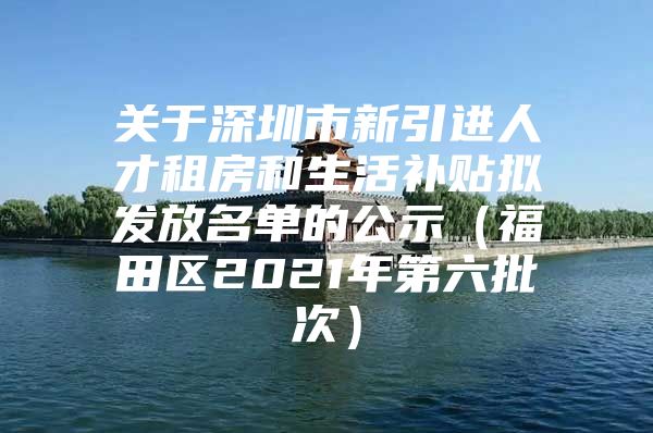 关于深圳市新引进人才租房和生活补贴拟发放名单的公示（福田区2021年第六批次）