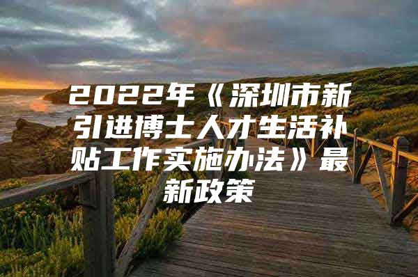 2022年《深圳市新引进博士人才生活补贴工作实施办法》最新政策