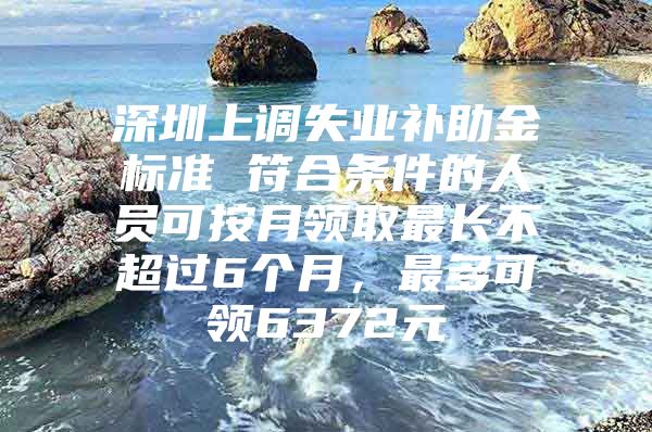 深圳上调失业补助金标准 符合条件的人员可按月领取最长不超过6个月，最多可领6372元