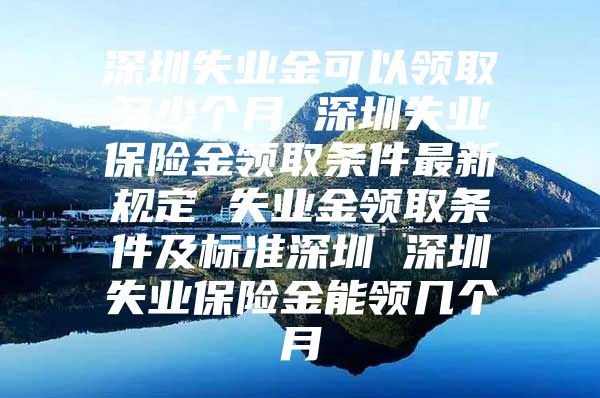 深圳失业金可以领取多少个月 深圳失业保险金领取条件最新规定 失业金领取条件及标准深圳 深圳失业保险金能领几个月