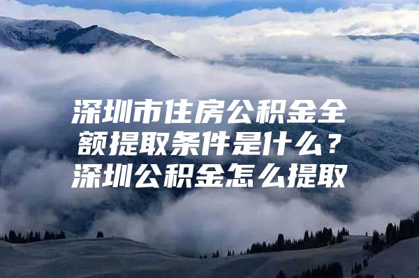 深圳市住房公积金全额提取条件是什么？深圳公积金怎么提取