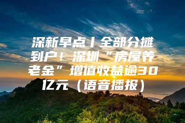 深新早点丨全部分摊到户！深圳“房屋养老金”增值收益逾30亿元（语音播报）