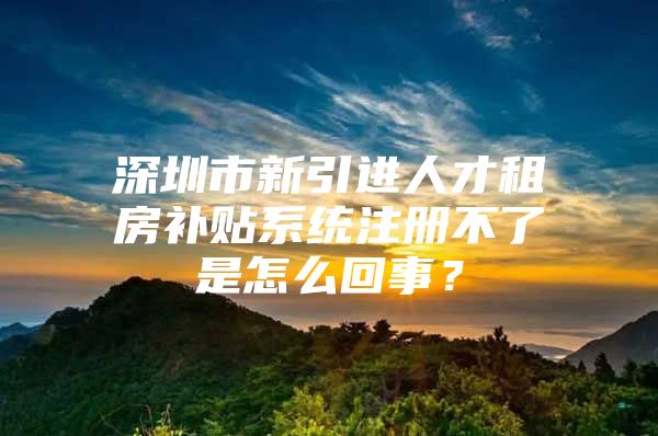 深圳市新引进人才租房补贴系统注册不了是怎么回事？