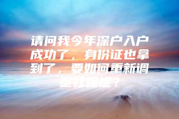 请问我今年深户入户成功了，身份证也拿到了，要如何重新调整社保呢？