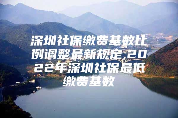 深圳社保缴费基数比例调整最新规定,2022年深圳社保最低缴费基数