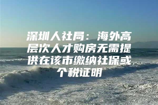 深圳人社局：海外高层次人才购房无需提供在该市缴纳社保或个税证明