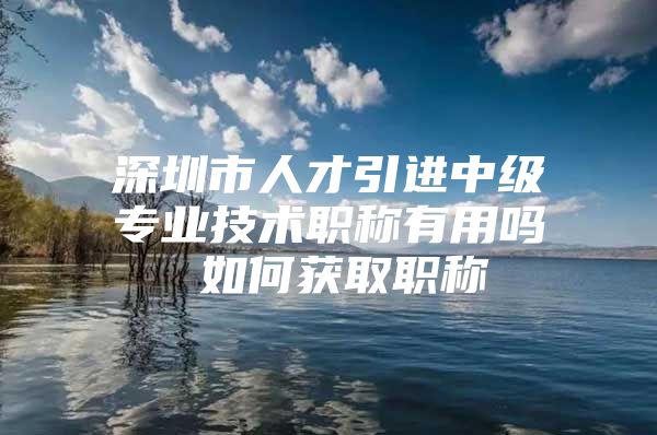 深圳市人才引进中级专业技术职称有用吗 如何获取职称