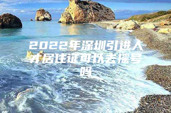 2022年深圳引进人才居住证可以去摇号吗