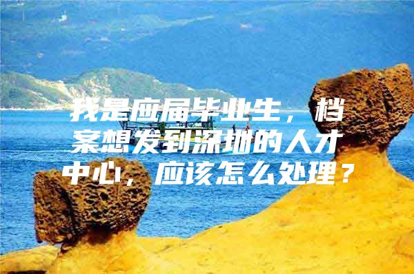 我是应届毕业生，档案想发到深圳的人才中心，应该怎么处理？