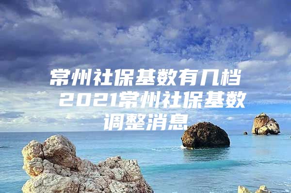 常州社保基数有几档 2021常州社保基数调整消息