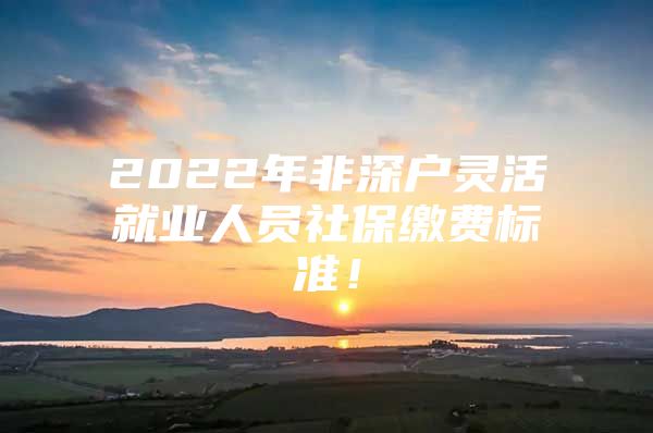 2022年非深户灵活就业人员社保缴费标准！