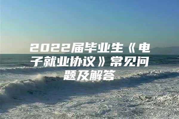 2022届毕业生《电子就业协议》常见问题及解答