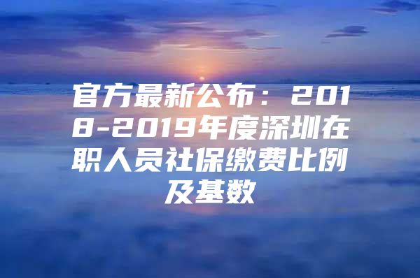 官方最新公布：2018-2019年度深圳在职人员社保缴费比例及基数