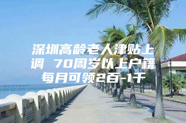 深圳高龄老人津贴上调 70周岁以上户籍每月可领2百-1千