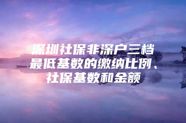 深圳社保非深户三档最低基数的缴纳比例、社保基数和金额