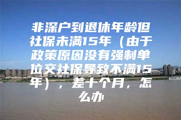 非深户到退休年龄但社保未满15年（由于政策原因没有强制单位交社保导致不满15年），差十个月，怎么办