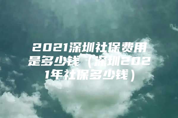 2021深圳社保费用是多少钱（深圳2021年社保多少钱）