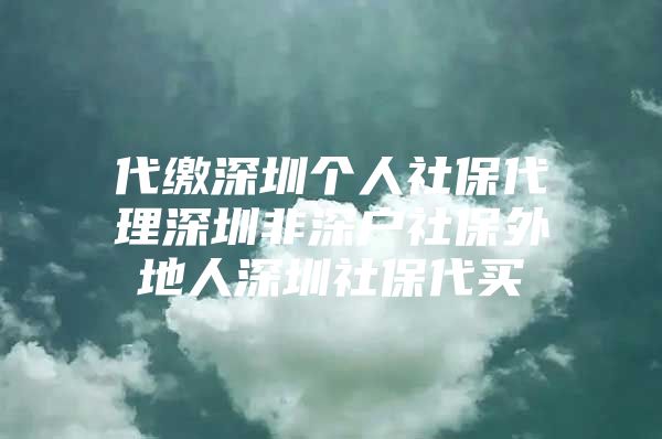 代缴深圳个人社保代理深圳非深户社保外地人深圳社保代买