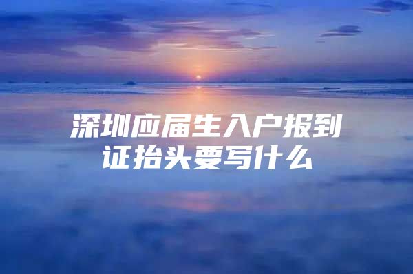 深圳应届生入户报到证抬头要写什么