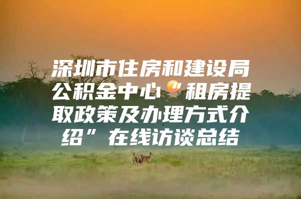 深圳市住房和建设局公积金中心“租房提取政策及办理方式介绍”在线访谈总结