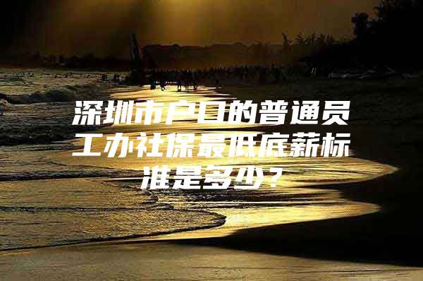 深圳市户口的普通员工办社保最低底薪标准是多少？