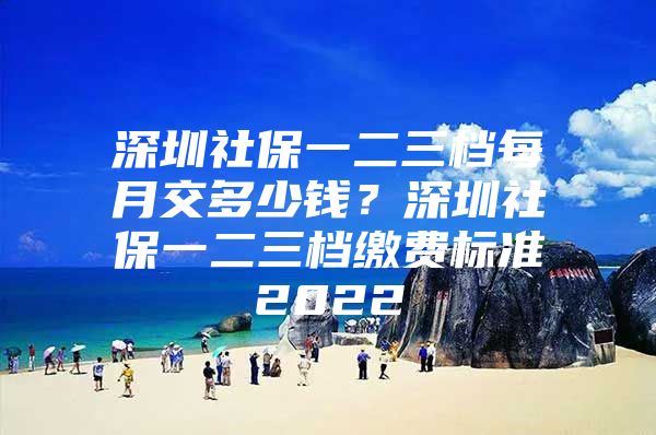 深圳社保一二三档每月交多少钱？深圳社保一二三档缴费标准2022