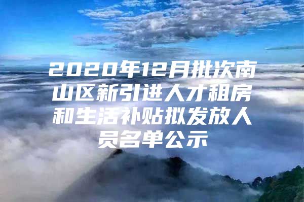 2020年12月批次南山区新引进人才租房和生活补贴拟发放人员名单公示