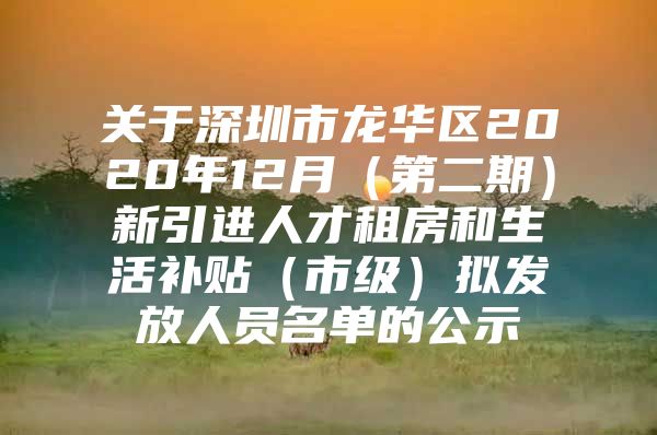 关于深圳市龙华区2020年12月（第二期）新引进人才租房和生活补贴（市级）拟发放人员名单的公示