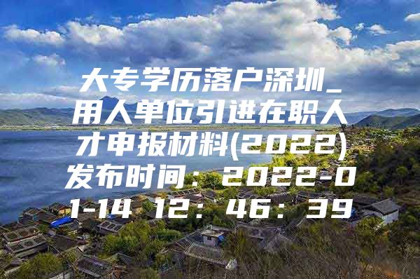 大专学历落户深圳_用人单位引进在职人才申报材料(2022)发布时间：2022-01-14 12：46：39