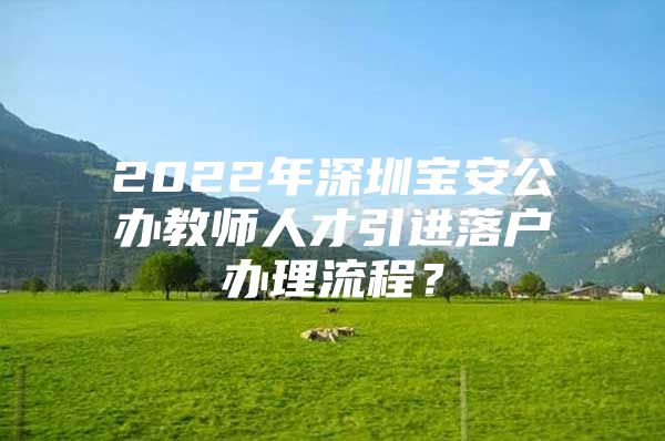 2022年深圳宝安公办教师人才引进落户办理流程？