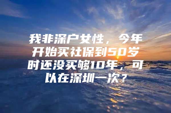 我非深户女性，今年开始买社保到50岁时还没买够10年，可以在深圳一次？