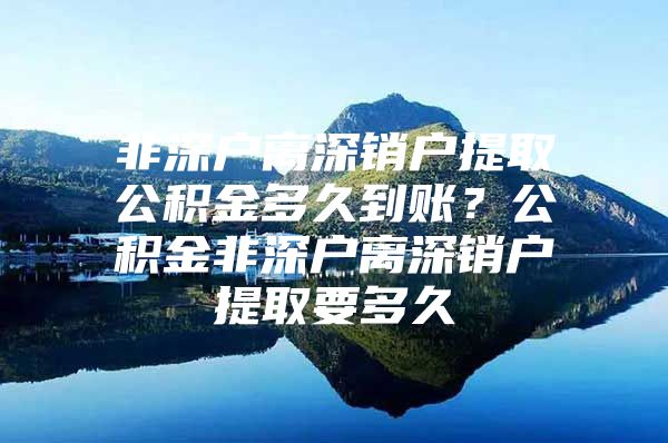 非深户离深销户提取公积金多久到账？公积金非深户离深销户提取要多久