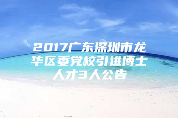 2017广东深圳市龙华区委党校引进博士人才3人公告