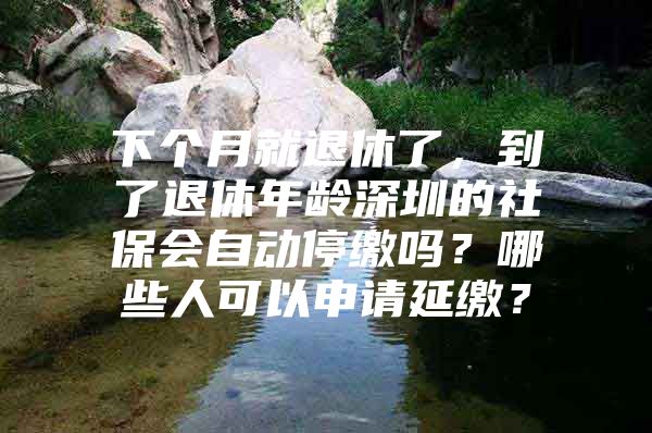 下个月就退休了，到了退休年龄深圳的社保会自动停缴吗？哪些人可以申请延缴？