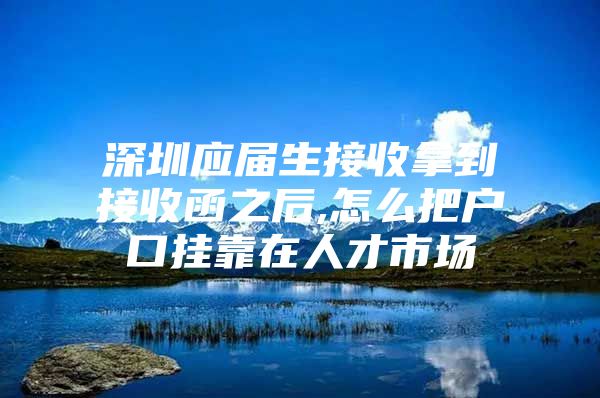 深圳应届生接收拿到接收函之后,怎么把户口挂靠在人才市场