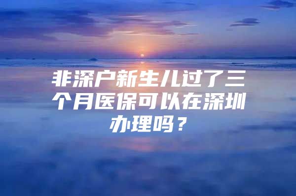 非深户新生儿过了三个月医保可以在深圳办理吗？